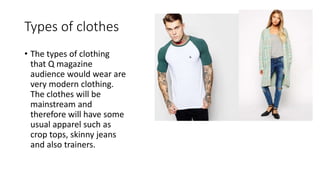 Types of clothes
• The types of clothing
that Q magazine
audience would wear are
very modern clothing.
The clothes will be
mainstream and
therefore will have some
usual apparel such as
crop tops, skinny jeans
and also trainers.
 
