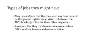 Types of jobs they might have
• They types of jobs that the consumer may have depend
on the general register scale, Which is between the
ABC1 bracket just like the three other magazines.
• Some jobs that they may have include roles such as
Office workers, lawyers and personal trainer.
 