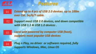 Extend up to 4 pcs of USB 2.0 devices up to 100m
over Cat. 5e/6/7 cable.
01
03 Local unit powered by computer USB (host),
supports most popular USB devices
02 Support most USB 2.0 devices, and down compatible
with USB 1.1 & USB 1.0 devices .
04 Plug n Play, no driver or software required, fully
supports Windows, Mac, Linux OS
Features
 