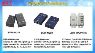 USB-HID Extender
Extends 4 x USB-HID signals up to
200M over Cat.5e, compatible to
most USB 1.2 / 1.1 / 1.0 product
USBX-M200 USBX-MA200WWUSBX-M130
US Decora Type USB 2.0 Wallplate
Extender, extends 3 x USB 2.0
signals Up to 30m, compatible to
most USB 2.0 devices
Related Products
USB 2.0 Extender,
extends 4 x USB 2.0 signals up
to 60m over Cat.6, compatible
to most USB 2.0 devices
 