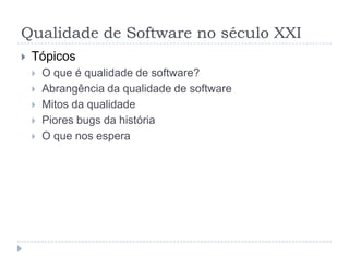 TópicosO que é qualidade? Fazer o que deveria fazer?Como identificar qualidade? Sob que ponto de vista? Usuários, devs, comprador?Quando a qualidade vale a pena. Exemplos: números mega-sena.Qualidade x prejuízosRiscosPiores bugs da história; bugs atuais (PSP e Maps quadrilha Bauru)Tipos de indústrias e os níveis exigidos de qualidade; Ética?Conceitos básicos sobre qualidadeControle de qualidade x testes: diminuição de riscoRequisitos funcionais x não-funcionaisMitos sobre qualidadeCusta caro; evolução dos custos; prevenção x detecçãoRequisitos de um testerFuturoGrandes Desafios da ComputaçãoTendências (TaaS, outsourcing, sistemas ubíquos, disponibilidade)Novas plataformas de desenvolvimento