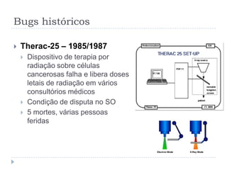 Bugs históricosMariner I – 1962Missão observar para o planeta VênusFórmula matemática foi equivocadamente transcrita para o computadorDesviou de seu curso e foi destruída 4 minutos após lançamentoPrejuízo: US$ 18,5 mi