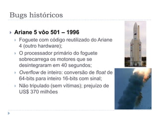 Bugs históricosDivisão de pontos flutuantes nos processadores Pentium da Intel – 1993Erro em divisões dentro de uma faixa de números (erro ~0,006% no arrendondamento)3 a 5 milhões de peças com defeitoRecall para todos que quiseram trocarCustou à Intel US$ 475 milhões