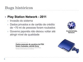 Bugs históricosBug do milênio (Y2K) – 2000Datas com apenas 2 dígitos para o anoUma das maiores histerias da históriaAo virar o ano 2000, a preocupação era que contasse como 1900Entre US$ 300 e US$ 500 bi no mundo todoBug de 2038time_tem C  número de segundos a partir de 1/1/1970. Quando usado 4 bytes = 19/1/2038
