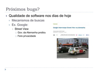Próximos bugs?Qualidade de software nos dias de hojeMecanismos de buscasEx. Google:Google salva histórico de buscasPodem ser requisitadas legalmente;Espiado por funcionário;Hackeado
