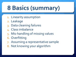 8 Basics (summary)
1. Linearity assumption
2. Leakage
3. Data cleaning failures
4. Class imbalance
5. Mis-handling of missing values
6. Overfitting
7. Assuming a representative sample
8. Not knowing your algorithm
 