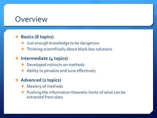 Overview
 Basics (8 topics)
 Just enough knowledge to be dangerous
 Thinking scientifically about black box solutions
 Intermediate (4 topics)
 Developed instincts on methods
 Ability to penalize and tune effectively
 Advanced (2 topics)
 Mastery of methods
 Pushing the information theoretic limits of what can be
extracted from data
 