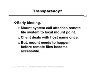 Copyright © 1995-2012 Clifford Neuman - UNIVERSITY OF SOUTHERN CALIFORNIA - INFORMATION SCIENCES INSTITUTE
Transparency?
Early binding.
 Mount system call attaches remote
file system to local mount point.
 Client deals with host name once.
 But, mount needs to happen
before remote files become
accessible.
 