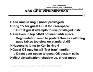 Copyright © 1995-2012 Clifford Neuman - UNIVERSITY OF SOUTHERN CALIFORNIA - INFORMATION SCIENCES INSTITUTE
x86 CPU virtualization
Xen runs in ring 0 (most privileged)
Ring 1/2 for guest OS, 3 for user-space
 GPF if guest attempts to use privileged instr
Xen lives in top 64MB of linear addr space
 Segmentation used to protect Xen as switching
page tables too slow on standard x86
Hypercalls jump to Xen in ring 0
Guest OS may install ‘fast trap’ handler
 Direct user-space to guest OS system calls
MMU virtualisation: shadow vs. direct-mode
Arun Viswanathan
(Slides primarily from XEN website
http://www.cl.cam.ac.uk/research/srg/netos/xen/architecture.html)
 