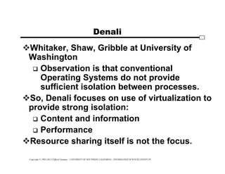 Copyright © 1995-2012 Clifford Neuman - UNIVERSITY OF SOUTHERN CALIFORNIA - INFORMATION SCIENCES INSTITUTE
Denali
Whitaker, Shaw, Gribble at University of
Washington
 Observation is that conventional
Operating Systems do not provide
sufficient isolation between processes.
So, Denali focuses on use of virtualization to
provide strong isolation:
 Content and information
 Performance
Resource sharing itself is not the focus.
 