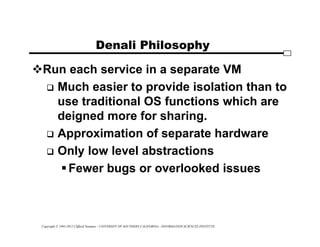 Copyright © 1995-2012 Clifford Neuman - UNIVERSITY OF SOUTHERN CALIFORNIA - INFORMATION SCIENCES INSTITUTE
Denali Philosophy
Run each service in a separate VM
 Much easier to provide isolation than to
use traditional OS functions which are
deigned more for sharing.
 Approximation of separate hardware
 Only low level abstractions
Fewer bugs or overlooked issues
 