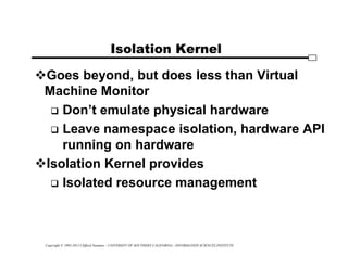 Copyright © 1995-2012 Clifford Neuman - UNIVERSITY OF SOUTHERN CALIFORNIA - INFORMATION SCIENCES INSTITUTE
Isolation Kernel
Goes beyond, but does less than Virtual
Machine Monitor
 Don’t emulate physical hardware
 Leave namespace isolation, hardware API
running on hardware
Isolation Kernel provides
 Isolated resource management
 
