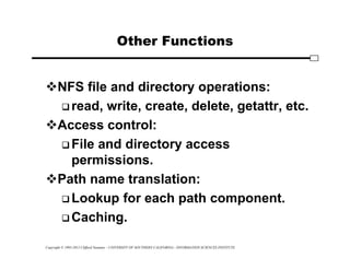 Copyright © 1995-2012 Clifford Neuman - UNIVERSITY OF SOUTHERN CALIFORNIA - INFORMATION SCIENCES INSTITUTE
Other Functions
NFS file and directory operations:
 read, write, create, delete, getattr, etc.
Access control:
 File and directory access
permissions.
Path name translation:
 Lookup for each path component.
 Caching.
 