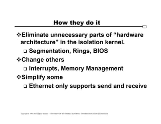 Copyright © 1995-2012 Clifford Neuman - UNIVERSITY OF SOUTHERN CALIFORNIA - INFORMATION SCIENCES INSTITUTE
How they do it
Eliminate unnecessary parts of “hardware
architecture” in the isolation kernel.
 Segmentation, Rings, BIOS
Change others
 Interrupts, Memory Management
Simplify some
 Ethernet only supports send and receive
 