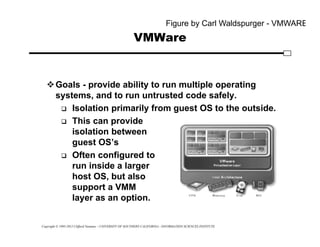 Copyright © 1995-2012 Clifford Neuman - UNIVERSITY OF SOUTHERN CALIFORNIA - INFORMATION SCIENCES INSTITUTE
VMWare
Goals - provide ability to run multiple operating
systems, and to run untrusted code safely.
 Isolation primarily from guest OS to the outside.
 This can provide
isolation between
guest OS’s
 Often configured to
run inside a larger
host OS, but also
support a VMM
layer as an option.
Figure by Carl Waldspurger - VMWARE
 