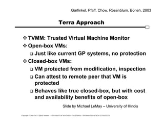 Copyright © 1995-2012 Clifford Neuman - UNIVERSITY OF SOUTHERN CALIFORNIA - INFORMATION SCIENCES INSTITUTE
Terra Approach
TVMM: Trusted Virtual Machine Monitor
Open-box VMs:
 Just like current GP systems, no protection
Closed-box VMs:
 VM protected from modification, inspection
 Can attest to remote peer that VM is
protected
 Behaves like true closed-box, but with cost
and availability benefits of open-box
Garfinkel, Pfaff, Chow, Rosenblum, Boneh, 2003
Slide by Michael LeMay – University of Illinois
 