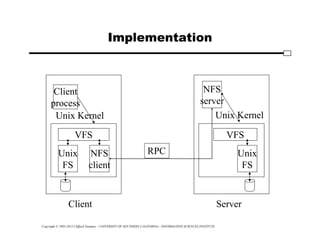 Copyright © 1995-2012 Clifford Neuman - UNIVERSITY OF SOUTHERN CALIFORNIA - INFORMATION SCIENCES INSTITUTE
Implementation
Unix
FS
NFS
client
VFS
Client
Unix Kernel
NFS
server
Unix
FS
VFS
Server
Unix Kernel
Client
process
RPC
 