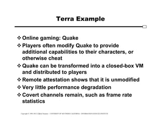 Copyright © 1995-2012 Clifford Neuman - UNIVERSITY OF SOUTHERN CALIFORNIA - INFORMATION SCIENCES INSTITUTE
Terra Example
Online gaming: Quake
Players often modify Quake to provide
additional capabilities to their characters, or
otherwise cheat
Quake can be transformed into a closed-box VM
and distributed to players
Remote attestation shows that it is unmodified
Very little performance degradation
Covert channels remain, such as frame rate
statistics
 