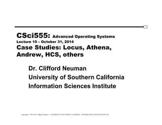 Copyright © 1995-2012 Clifford Neuman - UNIVERSITY OF SOUTHERN CALIFORNIA - INFORMATION SCIENCES INSTITUTE
CSci555: Advanced Operating Systems
Lecture 10 – October 31, 2014
Case Studies: Locus, Athena,
Andrew, HCS, others
Dr. Clifford Neuman
University of Southern California
Information Sciences Institute
 
