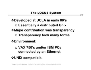 Copyright © 1995-2012 Clifford Neuman - UNIVERSITY OF SOUTHERN CALIFORNIA - INFORMATION SCIENCES INSTITUTE
The LOCUS System
Developed at UCLA in early 80’s
 Essentially a distributed Unix
Major contribution was transparency
 Transparency took many forms
Environment:
 VAX 750’s and/or IBM PCs
connected by an Ethernet
UNIX compatible.
 