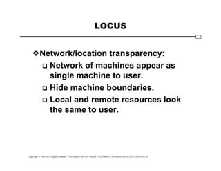 Copyright © 1995-2012 Clifford Neuman - UNIVERSITY OF SOUTHERN CALIFORNIA - INFORMATION SCIENCES INSTITUTE
LOCUS
Network/location transparency:
 Network of machines appear as
single machine to user.
 Hide machine boundaries.
 Local and remote resources look
the same to user.
 