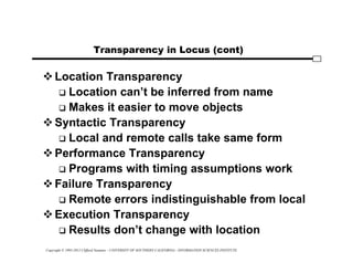 Copyright © 1995-2012 Clifford Neuman - UNIVERSITY OF SOUTHERN CALIFORNIA - INFORMATION SCIENCES INSTITUTE
Transparency in Locus (cont)
Location Transparency
 Location can’t be inferred from name
 Makes it easier to move objects
Syntactic Transparency
 Local and remote calls take same form
Performance Transparency
 Programs with timing assumptions work
Failure Transparency
 Remote errors indistinguishable from local
Execution Transparency
 Results don’t change with location
 