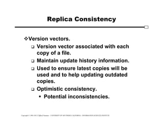 Copyright © 1995-2012 Clifford Neuman - UNIVERSITY OF SOUTHERN CALIFORNIA - INFORMATION SCIENCES INSTITUTE
Replica Consistency
Version vectors.
 Version vector associated with each
copy of a file.
 Maintain update history information.
 Used to ensure latest copies will be
used and to help updating outdated
copies.
 Optimistic consistency.
 Potential inconsistencies.
 