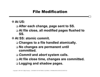 Copyright © 1995-2012 Clifford Neuman - UNIVERSITY OF SOUTHERN CALIFORNIA - INFORMATION SCIENCES INSTITUTE
File Modification
At US:
 After each change, page sent to SS.
 At file close, all modified pages flushed to
SS.
At SS: atomic commit.
 Changes to a file handled atomically.
 No changes are permanent until
committed.
 Commit and abort system calls.
 At file close time, changes are committed.
 Logging and shadow pages.
 