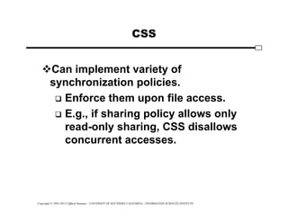 Copyright © 1995-2012 Clifford Neuman - UNIVERSITY OF SOUTHERN CALIFORNIA - INFORMATION SCIENCES INSTITUTE
CSS
Can implement variety of
synchronization policies.
 Enforce them upon file access.
 E.g., if sharing policy allows only
read-only sharing, CSS disallows
concurrent accesses.
 