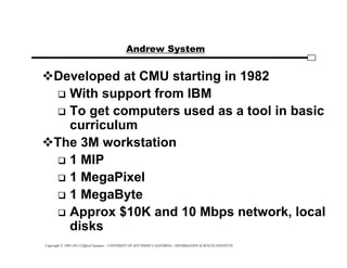 Copyright © 1995-2012 Clifford Neuman - UNIVERSITY OF SOUTHERN CALIFORNIA - INFORMATION SCIENCES INSTITUTE
Andrew System
Developed at CMU starting in 1982
 With support from IBM
 To get computers used as a tool in basic
curriculum
The 3M workstation
 1 MIP
 1 MegaPixel
 1 MegaByte
 Approx $10K and 10 Mbps network, local
disks
 