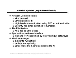 Copyright © 1995-2012 Clifford Neuman - UNIVERSITY OF SOUTHERN CALIFORNIA - INFORMATION SCIENCES INSTITUTE
Andrew System (key contributions)
 Network Communication
 Vice (trusted)
 Virtue (untrusted)
 High level communication using RPC w/ authentication
 Security has since switched to Kerberos
 The File System
 AFS (led to DFS, Coda)
 Applications and user interface
 Mail and FTP subsumed by file system (w/ gateways)
 Window manager
 similar to X, but tiled
 toolkits were priority
 Since moved to X (and contributed to X)
 