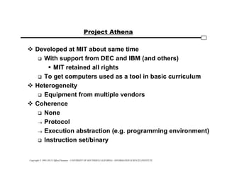 Copyright © 1995-2012 Clifford Neuman - UNIVERSITY OF SOUTHERN CALIFORNIA - INFORMATION SCIENCES INSTITUTE
Project Athena
 Developed at MIT about same time
 With support from DEC and IBM (and others)
 MIT retained all rights
 To get computers used as a tool in basic curriculum
 Heterogeneity
 Equipment from multiple vendors
 Coherence
 None
 Protocol
 Execution abstraction (e.g. programming environment)
 Instruction set/binary
 