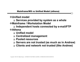 Copyright © 1995-2012 Clifford Neuman - UNIVERSITY OF SOUTHERN CALIFORNIA - INFORMATION SCIENCES INSTITUTE
Mainframe/WS vs Unified Model (athena)
Unified model
 Services provided by system as a whole
Mainframe / Workstation Model
 Independent hosts connected by e-mail/FTP
Athena
 Unified model
 Centralized management
 Pooled resources
 Servers are not trusted (as much as in Andrew)
 Clients and network not trusted (like Andrew)
 