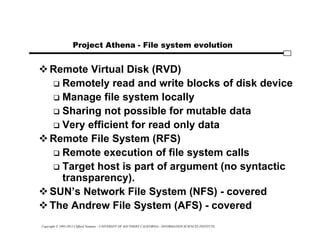 Copyright © 1995-2012 Clifford Neuman - UNIVERSITY OF SOUTHERN CALIFORNIA - INFORMATION SCIENCES INSTITUTE
Project Athena - File system evolution
Remote Virtual Disk (RVD)
 Remotely read and write blocks of disk device
 Manage file system locally
 Sharing not possible for mutable data
 Very efficient for read only data
Remote File System (RFS)
 Remote execution of file system calls
 Target host is part of argument (no syntactic
transparency).
SUN’s Network File System (NFS) - covered
The Andrew File System (AFS) - covered
 