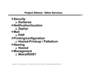 Copyright © 1995-2012 Clifford Neuman - UNIVERSITY OF SOUTHERN CALIFORNIA - INFORMATION SCIENCES INSTITUTE
Project Athena - Other Services
Security
 Kerberos
Notification/location
 Zephyr
Mail
 POP
Printing/configuration
 Hesiod-Printcap / Palladium
Naming
 Hesiod
Management
 Moira/RDIST
 