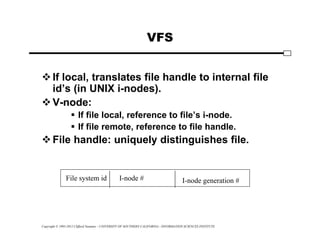 Copyright © 1995-2012 Clifford Neuman - UNIVERSITY OF SOUTHERN CALIFORNIA - INFORMATION SCIENCES INSTITUTE
VFS
If local, translates file handle to internal file
id’s (in UNIX i-nodes).
V-node:
 If file local, reference to file’s i-node.
 If file remote, reference to file handle.
File handle: uniquely distinguishes file.
File system id I-node # I-node generation #
 