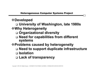 Copyright © 1995-2012 Clifford Neuman - UNIVERSITY OF SOUTHERN CALIFORNIA - INFORMATION SCIENCES INSTITUTE
Heterogeneous Computer Systems Project
Developed
 University of Washington, late 1980s
Why Heterogeneity
 Organizational diversity
 Need for capabilities from different
systems
Problems caused by heterogeneity
 Need to support duplicate infrastructure
 Isolation
 Lack of transparency
 
