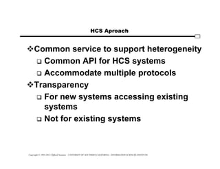 Copyright © 1995-2012 Clifford Neuman - UNIVERSITY OF SOUTHERN CALIFORNIA - INFORMATION SCIENCES INSTITUTE
HCS Aproach
Common service to support heterogeneity
 Common API for HCS systems
 Accommodate multiple protocols
Transparency
 For new systems accessing existing
systems
 Not for existing systems
 