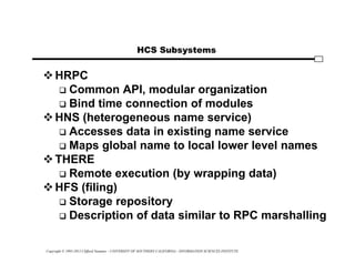 Copyright © 1995-2012 Clifford Neuman - UNIVERSITY OF SOUTHERN CALIFORNIA - INFORMATION SCIENCES INSTITUTE
HCS Subsystems
HRPC
 Common API, modular organization
 Bind time connection of modules
HNS (heterogeneous name service)
 Accesses data in existing name service
 Maps global name to local lower level names
THERE
 Remote execution (by wrapping data)
HFS (filing)
 Storage repository
 Description of data similar to RPC marshalling
 