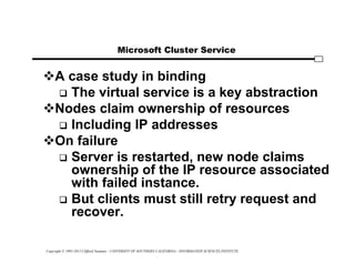 Copyright © 1995-2012 Clifford Neuman - UNIVERSITY OF SOUTHERN CALIFORNIA - INFORMATION SCIENCES INSTITUTE
Microsoft Cluster Service
A case study in binding
 The virtual service is a key abstraction
Nodes claim ownership of resources
 Including IP addresses
On failure
 Server is restarted, new node claims
ownership of the IP resource associated
with failed instance.
 But clients must still retry request and
recover.
 