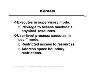 Copyright © 1995-2012 Clifford Neuman - UNIVERSITY OF SOUTHERN CALIFORNIA - INFORMATION SCIENCES INSTITUTE
Kernels
Executes in supervisory mode.
 Privilege to access machine’s
physical resources.
User-level process: executes in
“user” mode.
 Restricted access to resources.
 Address space boundary
restrictions.
 