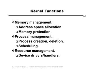 Copyright © 1995-2012 Clifford Neuman - UNIVERSITY OF SOUTHERN CALIFORNIA - INFORMATION SCIENCES INSTITUTE
Kernel Functions
Memory management.
 Address space allocation.
 Memory protection.
Process management.
 Process creation, deletion.
 Scheduling.
Resource management.
 Device drivers/handlers.
 