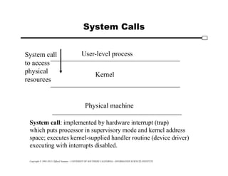 Copyright © 1995-2012 Clifford Neuman - UNIVERSITY OF SOUTHERN CALIFORNIA - INFORMATION SCIENCES INSTITUTE
System Calls
User-level process
Kernel
Physical machine
System call
to access
physical
resources
System call: implemented by hardware interrupt (trap)
which puts processor in supervisory mode and kernel address
space; executes kernel-supplied handler routine (device driver)
executing with interrupts disabled.
 