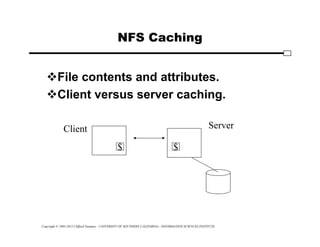 Copyright © 1995-2012 Clifford Neuman - UNIVERSITY OF SOUTHERN CALIFORNIA - INFORMATION SCIENCES INSTITUTE
NFS Caching
File contents and attributes.
Client versus server caching.
Client Server
$ $
 