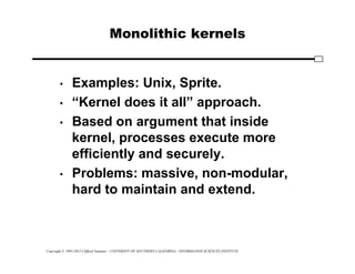 Copyright © 1995-2012 Clifford Neuman - UNIVERSITY OF SOUTHERN CALIFORNIA - INFORMATION SCIENCES INSTITUTE
Monolithic kernels
• Examples: Unix, Sprite.
• “Kernel does it all” approach.
• Based on argument that inside
kernel, processes execute more
efficiently and securely.
• Problems: massive, non-modular,
hard to maintain and extend.
 