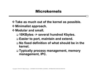 Copyright © 1995-2012 Clifford Neuman - UNIVERSITY OF SOUTHERN CALIFORNIA - INFORMATION SCIENCES INSTITUTE
Microkernels
Take as much out of the kernel as possible.
Minimalist approach.
Modular and small.
 10KBytes -> several hundred Kbytes.
 Easier to port, maintain and extend.
 No fixed definition of what should be in the
kernel.
 Typically process management, memory
management, IPC.
 
