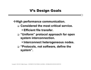 Copyright © 1995-2012 Clifford Neuman - UNIVERSITY OF SOUTHERN CALIFORNIA - INFORMATION SCIENCES INSTITUTE
V’s Design Goals
High performance communication.
 Considered the most critical service.
 Efficient file transfer.
 “Uniform” protocol approach for open
system interconnection.
 Interconnect heterogeneous nodes.
 “Protocols, not software, define the
system”.
 