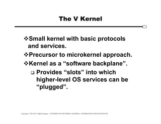 Copyright © 1995-2012 Clifford Neuman - UNIVERSITY OF SOUTHERN CALIFORNIA - INFORMATION SCIENCES INSTITUTE
The V Kernel
Small kernel with basic protocols
and services.
Precursor to microkernel approach.
Kernel as a “software backplane”.
 Provides “slots” into which
higher-level OS services can be
“plugged”.
 