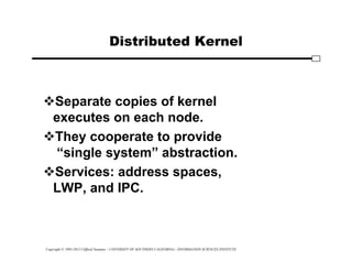 Copyright © 1995-2012 Clifford Neuman - UNIVERSITY OF SOUTHERN CALIFORNIA - INFORMATION SCIENCES INSTITUTE
Distributed Kernel
Separate copies of kernel
executes on each node.
They cooperate to provide
“single system” abstraction.
Services: address spaces,
LWP, and IPC.
 