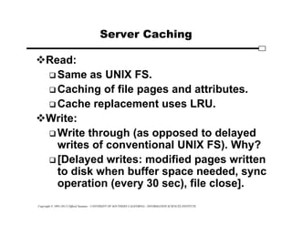 Copyright © 1995-2012 Clifford Neuman - UNIVERSITY OF SOUTHERN CALIFORNIA - INFORMATION SCIENCES INSTITUTE
Server Caching
Read:
 Same as UNIX FS.
 Caching of file pages and attributes.
 Cache replacement uses LRU.
Write:
 Write through (as opposed to delayed
writes of conventional UNIX FS). Why?
 [Delayed writes: modified pages written
to disk when buffer space needed, sync
operation (every 30 sec), file close].
 